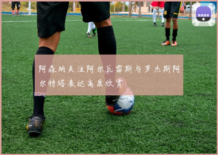 阿森纳关注阿尔瓦雷斯与罗杰斯阿尔特塔表达高度欣赏