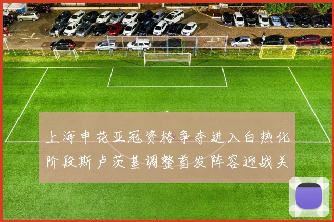 上海申花亚冠资格争夺进入白热化阶段斯卢茨基调整首发阵容迎战关键战役
