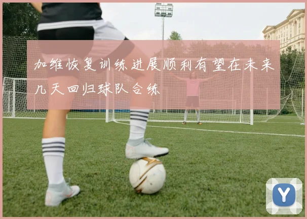 加维恢复训练进展顺利有望在未来几天回归球队合练