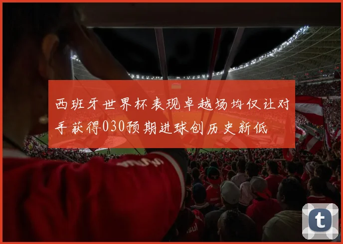 西班牙世界杯表现卓越场均仅让对手获得030预期进球创历史新低