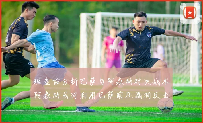 理查兹分析巴萨与阿森纳对决战术阿森纳或将利用巴萨前压漏洞反击成功