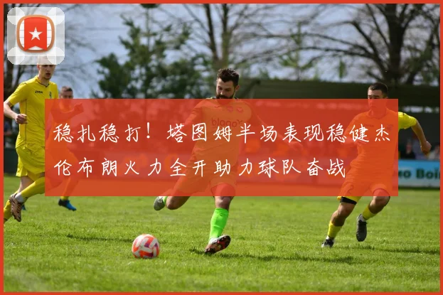 稳扎稳打！塔图姆半场表现稳健杰伦布朗火力全开助力球队奋战