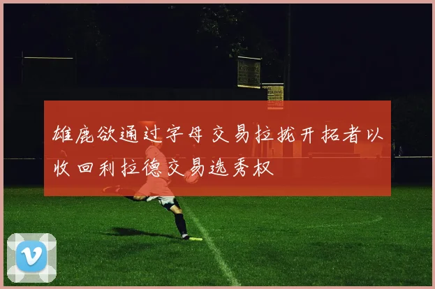 雄鹿欲通过字母交易拉拢开拓者以收回利拉德交易选秀权