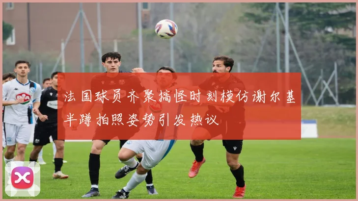 法国球员齐聚搞怪时刻模仿谢尔基半蹲拍照姿势引发热议