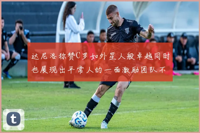 达尼洛称赞C罗如外星人般卓越同时也展现出平常人的一面激励团队不断进步