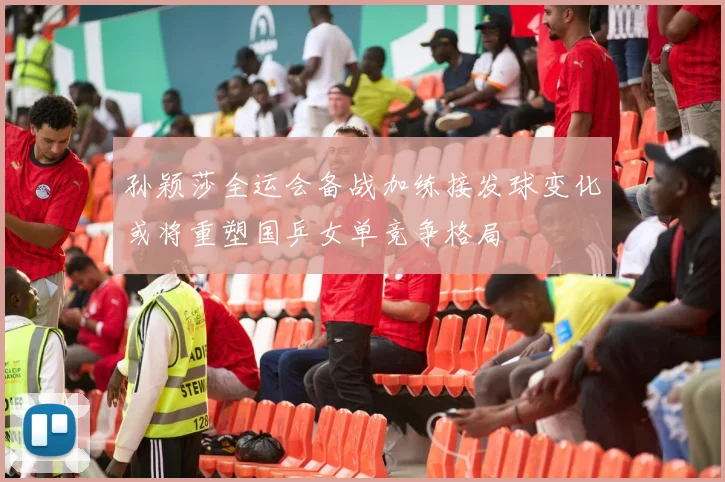 孙颖莎全运会备战加练接发球变化或将重塑国乒女单竞争格局