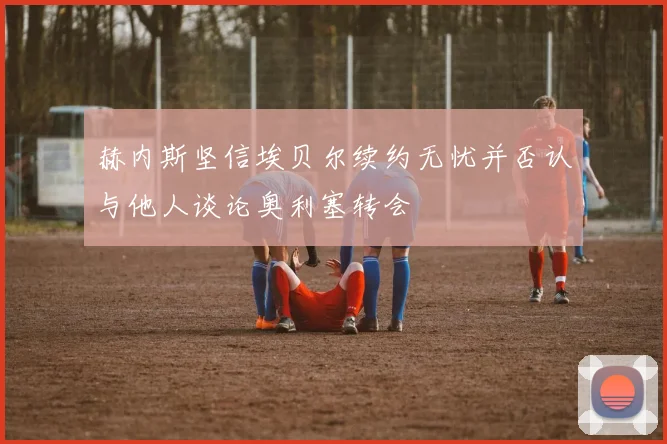 赫内斯坚信埃贝尔续约无忧并否认与他人谈论奥利塞转会