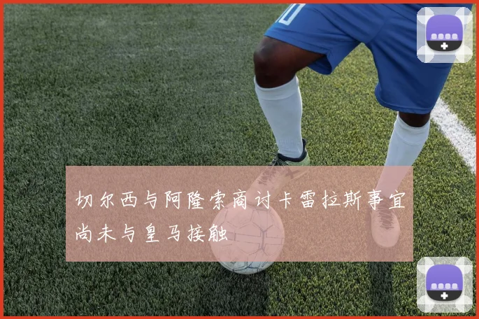 切尔西与阿隆索商讨卡雷拉斯事宜尚未与皇马接触