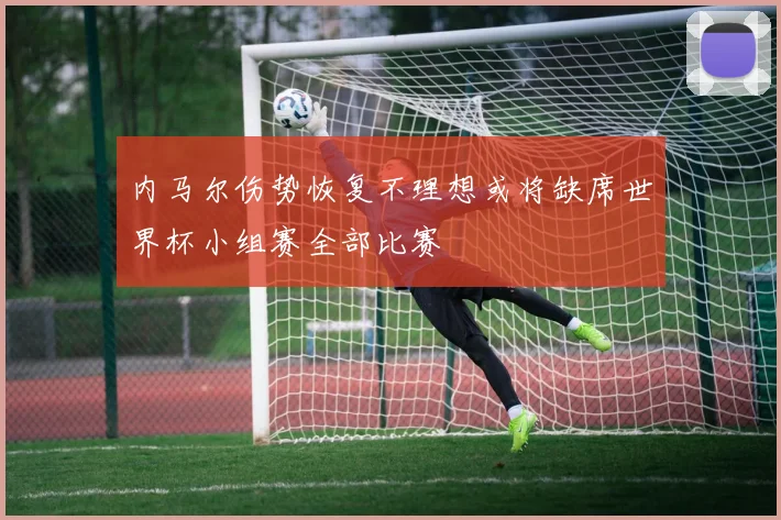 内马尔伤势恢复不理想或将缺席世界杯小组赛全部比赛