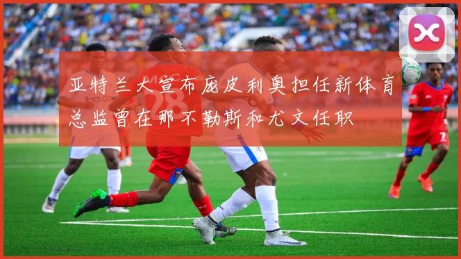亚特兰大宣布庞皮利奥担任新体育总监曾在那不勒斯和尤文任职