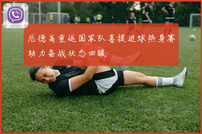 厄德高重返国家队喜提进球热身赛助力备战状态回暖