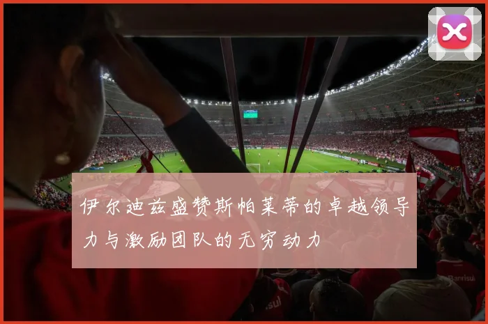 伊尔迪兹盛赞斯帕莱蒂的卓越领导力与激励团队的无穷动力