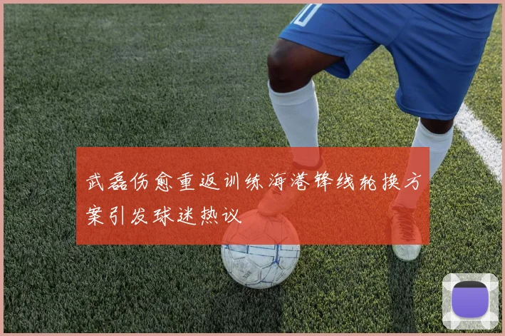 武磊伤愈重返训练海港锋线轮换方案引发球迷热议