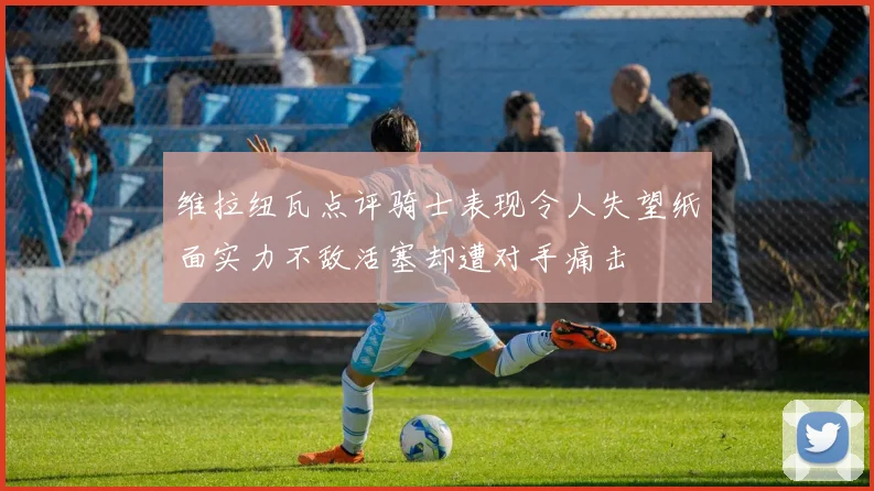 维拉纽瓦点评骑士表现令人失望纸面实力不敌活塞却遭对手痛击