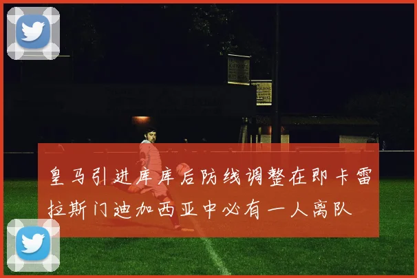 皇马引进库库后防线调整在即卡雷拉斯门迪加西亚中必有一人离队