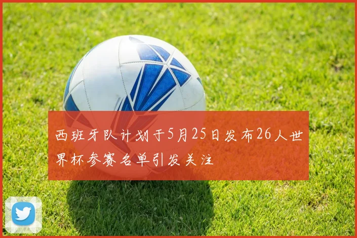 西班牙队计划于5月25日发布26人世界杯参赛名单引发关注