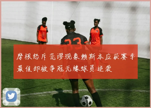 摩根怒斥荒谬现象赖斯本应获赛季最佳却被争冠无缘球员逆袭