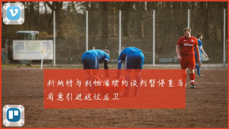 科纳特与利物浦续约谈判暂停皇马有意引进这位后卫