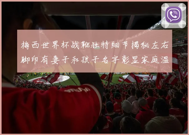梅西世界杯战靴独特细节揭秘左右脚印有妻子和孩子名字彰显家庭温暖