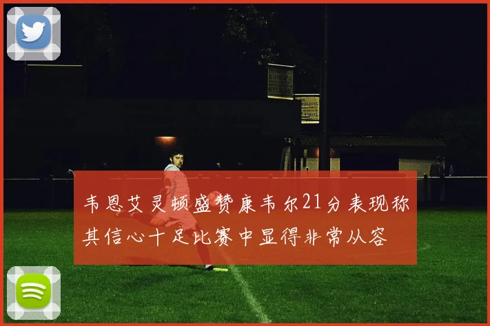 韦恩艾灵顿盛赞康韦尔21分表现称其信心十足比赛中显得非常从容