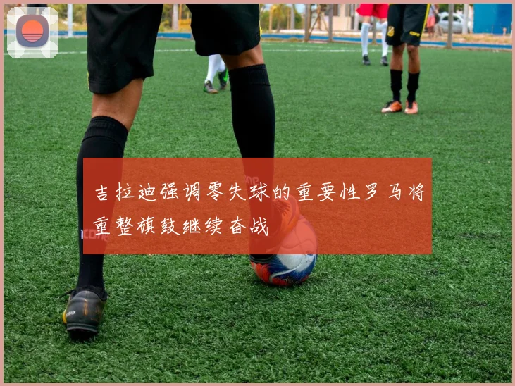 吉拉迪强调零失球的重要性罗马将重整旗鼓继续奋战