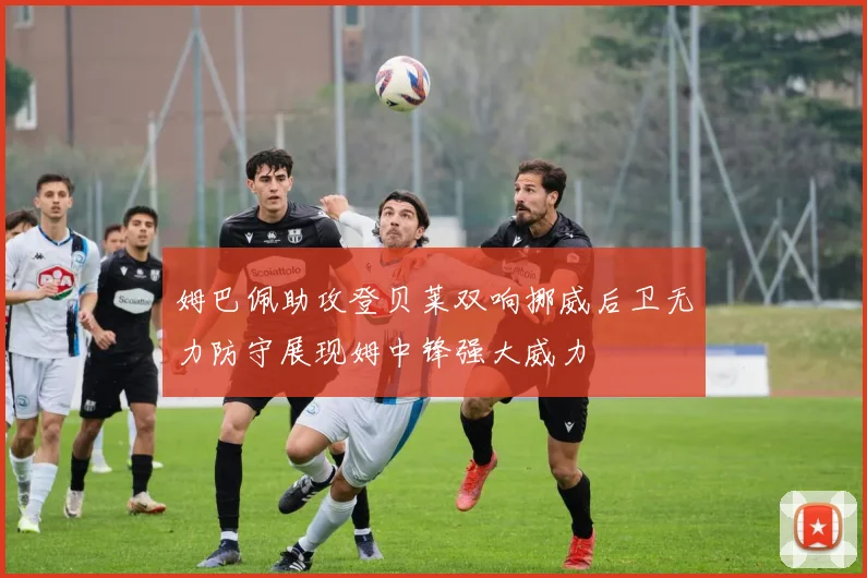 姆巴佩助攻登贝莱双响挪威后卫无力防守展现姆中锋强大威力