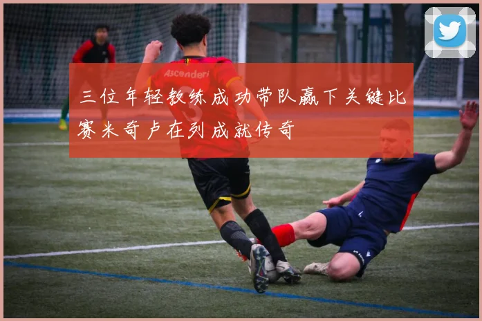 三位年轻教练成功带队赢下关键比赛米奇卢在列成就传奇
