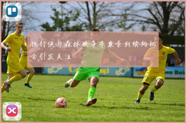 独行侠与森林狼争夺康奈利续约机会引发关注