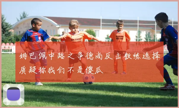 姆巴佩中路之争德尚反击教练选择质疑称我们不是傻瓜