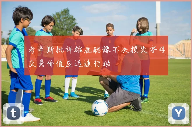 考辛斯批评雄鹿犹豫不决损失字母交易价值应迅速行动