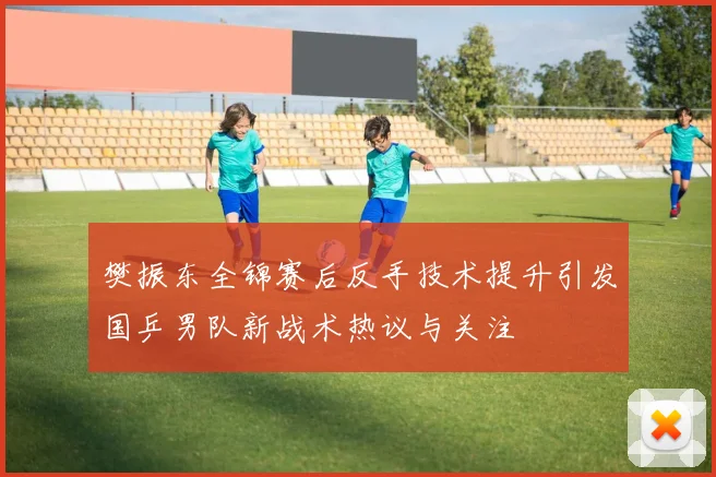 樊振东全锦赛后反手技术提升引发国乒男队新战术热议与关注