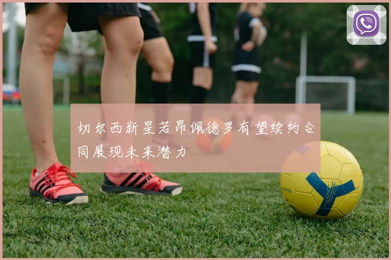 切尔西新星若昂佩德罗有望续约合同展现未来潜力