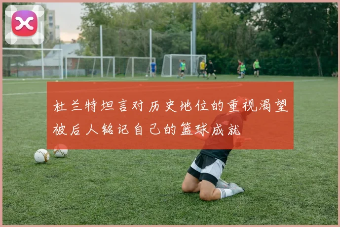 杜兰特坦言对历史地位的重视渴望被后人铭记自己的篮球成就
