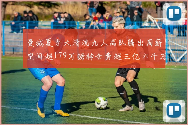曼城夏季大清洗九人离队腾出周薪空间超179万镑转会费超三亿六千万欧元