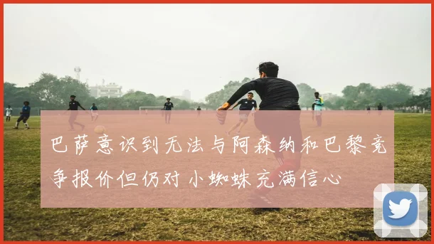 巴萨意识到无法与阿森纳和巴黎竞争报价但仍对小蜘蛛充满信心