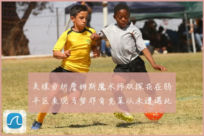 美媒分析詹姆斯魔术师双探花在弱半区表现马努邓肯克莱从未遭遇此情况