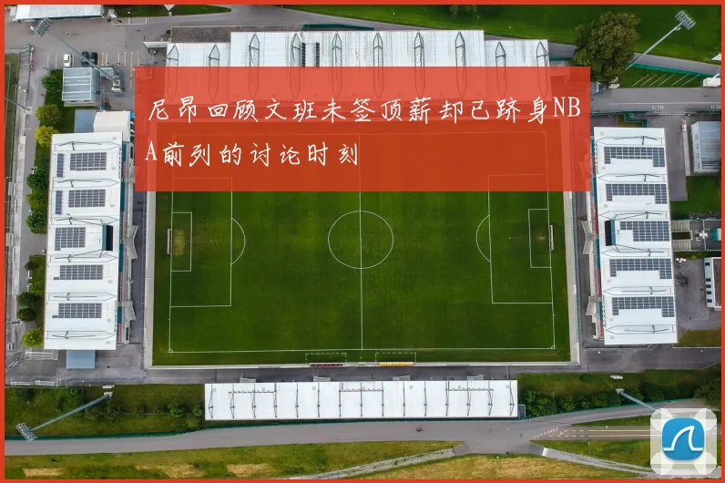 尼昂回顾文班未签顶薪却已跻身NBA前列的讨论时刻