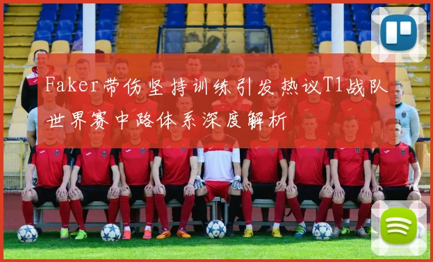 Faker带伤坚持训练引发热议T1战队世界赛中路体系深度解析