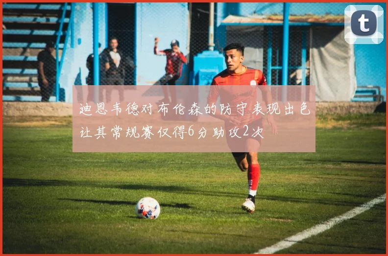 迪恩韦德对布伦森的防守表现出色让其常规赛仅得6分助攻2次