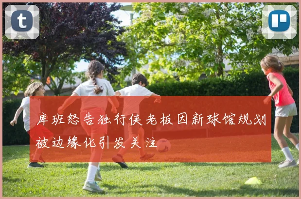 库班怒告独行侠老板因新球馆规划被边缘化引发关注