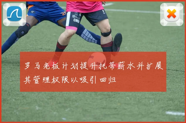 罗马老板计划提升托蒂薪水并扩展其管理权限以吸引回归