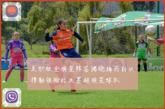 美职联全明星阵容揭晓梅西孙兴慜穆勒领衔对决墨超明星球队