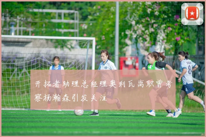 开拓者助理总经理奥利瓦离职曾考察杨瀚森引发关注