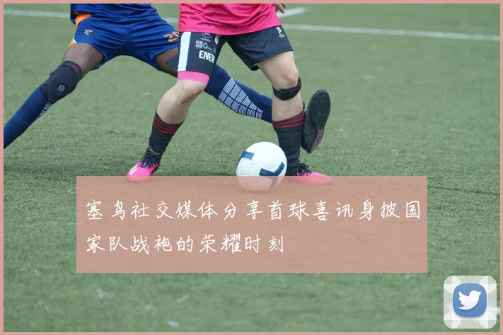 塞鸟社交媒体分享首球喜讯身披国家队战袍的荣耀时刻